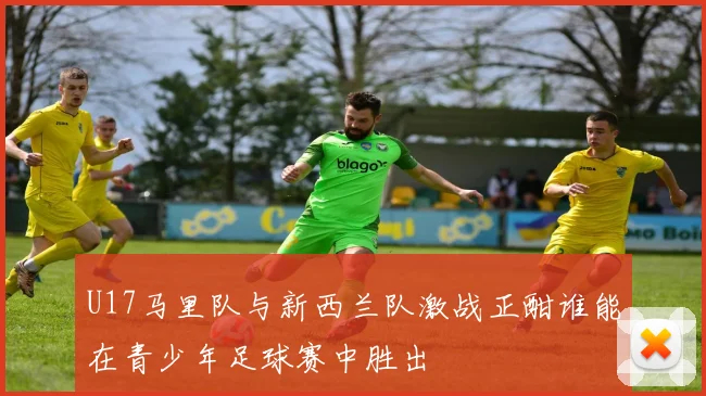 U17马里队与新西兰队激战正酣谁能在青少年足球赛中胜出