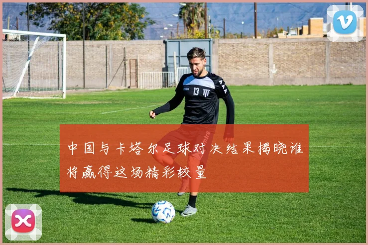 中国与卡塔尔足球对决结果揭晓谁将赢得这场精彩较量