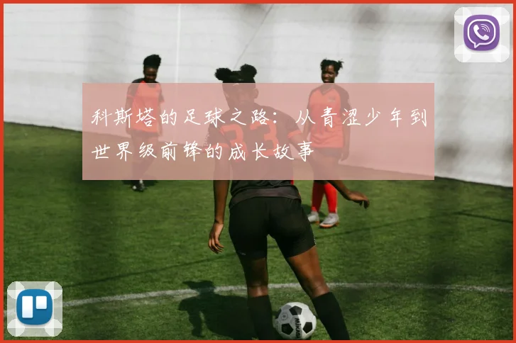 科斯塔的足球之路：从青涩少年到世界级前锋的成长故事
