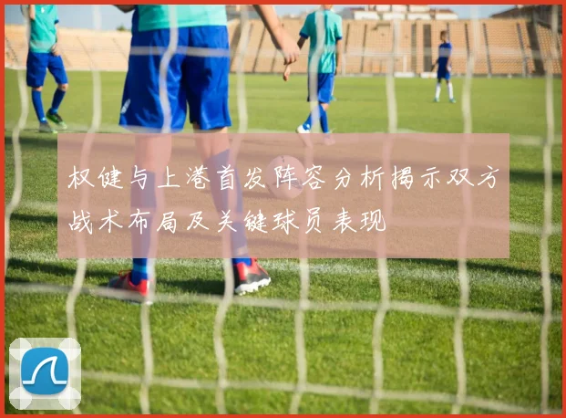 权健与上港首发阵容分析揭示双方战术布局及关键球员表现
